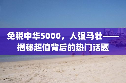 免税中华5000，人强马壮——揭秘超值背后的热门话题