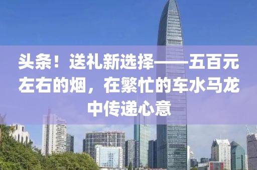 头条！送礼新选择——五百元左右的烟，在繁忙的车水马龙中传递心意