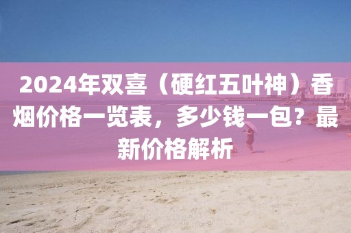 2024年双喜（硬红五叶神）香烟价格一览表，多少钱一包？最新价格解析