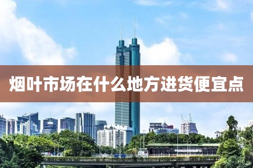 烟叶市场在什么地方进货便宜点