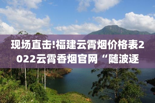 现场直击!福建云霄烟价格表2022云霄香烟官网“随波逐