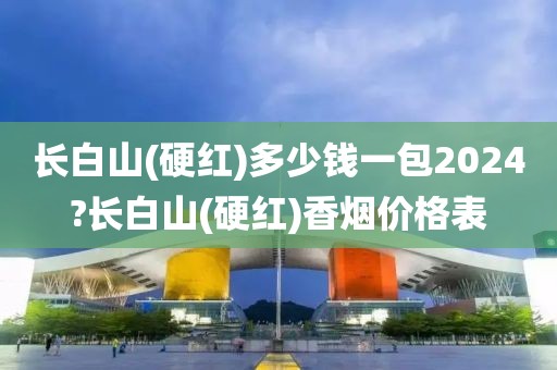 长白山(硬红)多少钱一包2024?长白山(硬红)香烟价格表