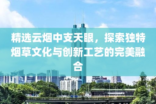 精选云烟中支天眼，探索独特烟草文化与创新工艺的完美融合