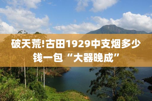 破天荒!古田1929中支烟多少钱一包“大器晚成”