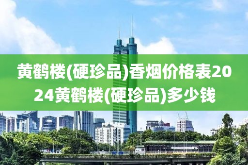 黄鹤楼(硬珍品)香烟价格表2024黄鹤楼(硬珍品)多少钱