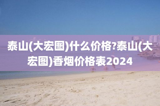 泰山(大宏图)什么价格?泰山(大宏图)香烟价格表2024