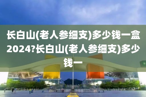 长白山(老人参细支)多少钱一盒2024?长白山(老人参细支)多少钱一