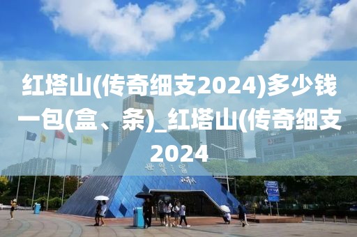 红塔山(传奇细支2024)多少钱一包(盒、条)_红塔山(传奇细支2024