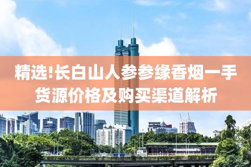 精选!长白山人参参缘香烟一手货源价格及购买渠道解析