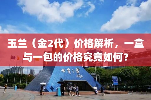 玉兰（金2代）价格解析，一盒与一包的价格究竟如何？