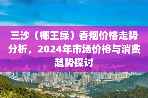 三沙（椰王绿）香烟价格走势分析，2024年市场价格与消费趋势探讨