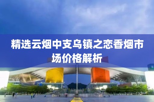 精选云烟中支乌镇之恋香烟市场价格解析