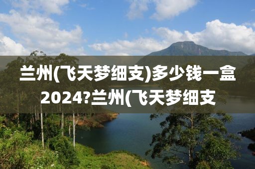 兰州(飞天梦细支)多少钱一盒2024?兰州(飞天梦细支