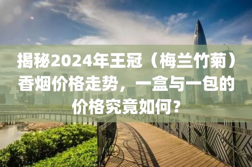 揭秘2024年王冠（梅兰竹菊）香烟价格走势，一盒与一包的价格究竟如何？