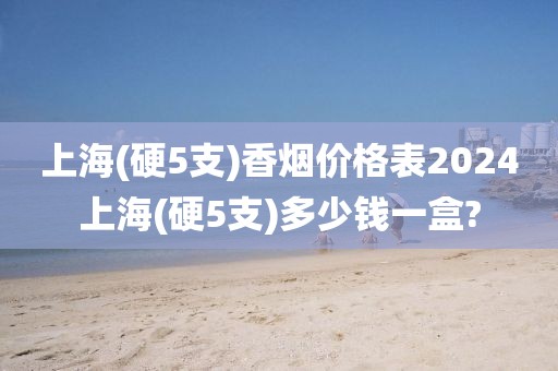 上海(硬5支)香烟价格表2024上海(硬5支)多少钱一盒?