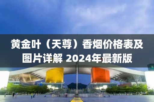 黄金叶（天尊）香烟价格表及图片详解 2024年最新版