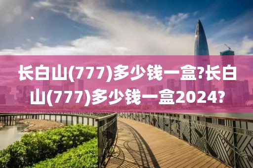 长白山(777)多少钱一盒?长白山(777)多少钱一盒2024?