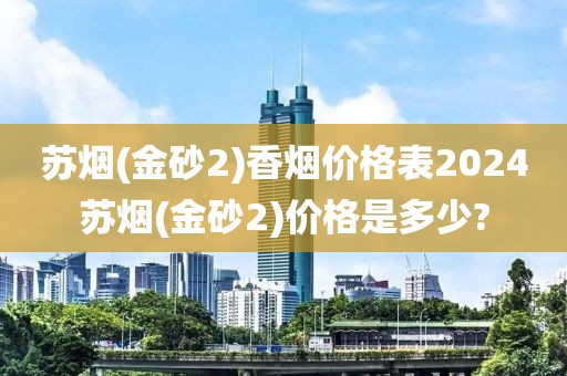 苏烟(金砂2)香烟价格表2024苏烟(金砂2)价格是多少?