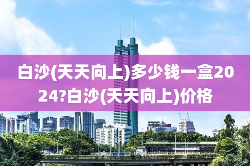 白沙(天天向上)多少钱一盒2024?白沙(天天向上)价格