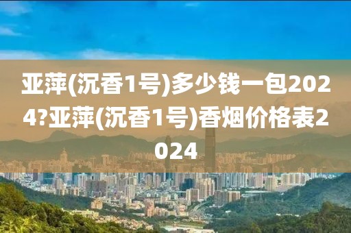 亚萍(沉香1号)多少钱一包2024?亚萍(沉香1号)香烟价格表2024