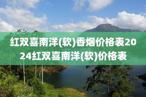 红双喜南洋(软)香烟价格表2024红双喜南洋(软)价格表