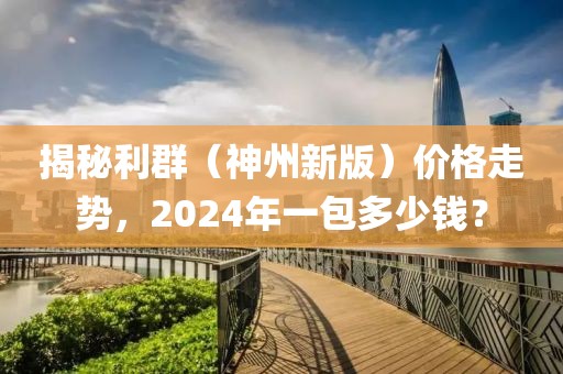 揭秘利群（神州新版）价格走势，2024年一包多少钱？