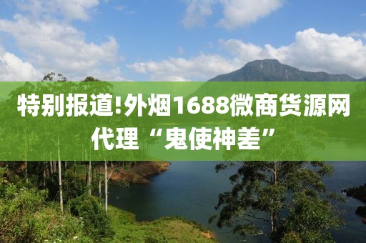 特别报道!外烟1688微商货源网代理“鬼使神差”