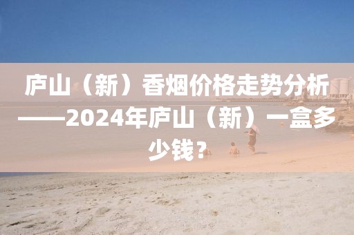 庐山（新）香烟价格走势分析——2024年庐山（新）一盒多少钱？