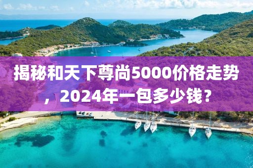 揭秘和天下尊尚5000价格走势，2024年一包多少钱？