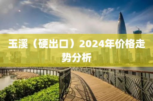 玉溪（硬出口）2024年价格走势分析