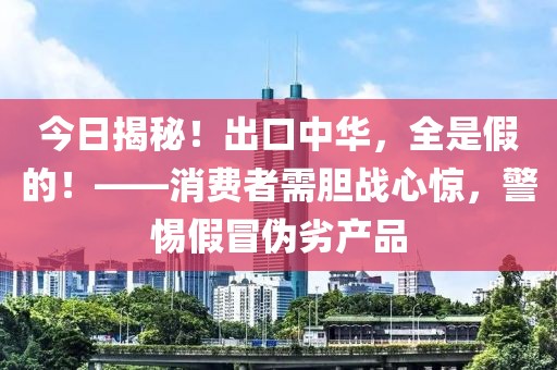 今日揭秘！出口中华，全是假的！——消费者需胆战心惊，警惕假冒伪劣产品