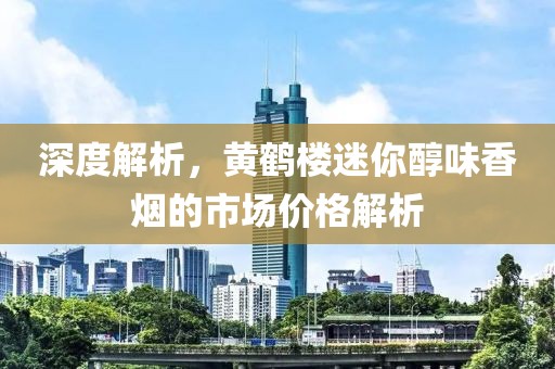 深度解析，黄鹤楼迷你醇味香烟的市场价格解析