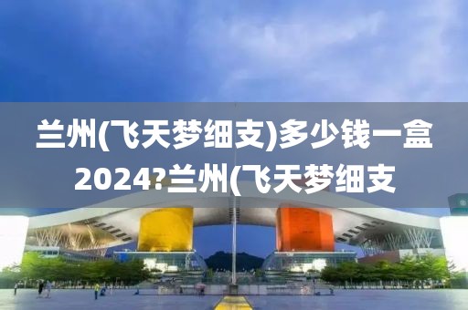 兰州(飞天梦细支)多少钱一盒2024?兰州(飞天梦细支