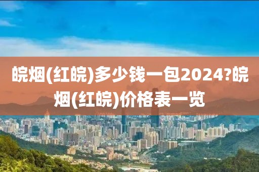 皖烟(红皖)多少钱一包2024?皖烟(红皖)价格表一览