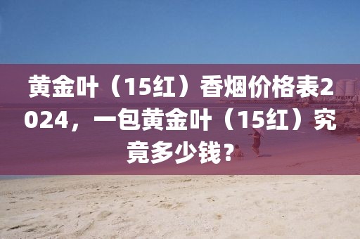 黄金叶（15红）香烟价格表2024，一包黄金叶（15红）究竟多少钱？