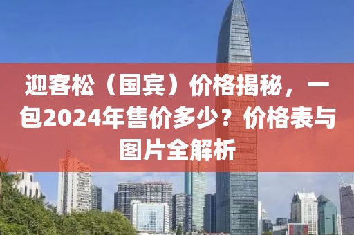 迎客松（国宾）价格揭秘，一包2024年售价多少？价格表与图片全解析