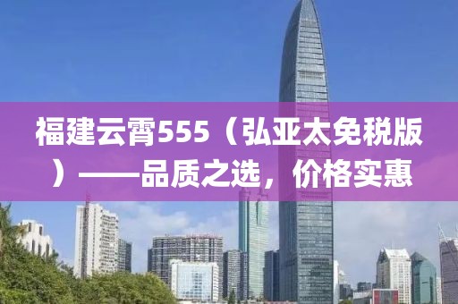 福建云霄555（弘亚太免税版）——品质之选，价格实惠