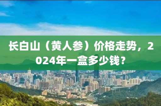 长白山（黄人参）价格走势，2024年一盒多少钱？