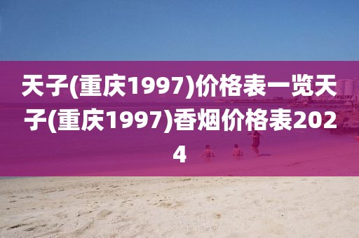 天子(重庆1997)价格表一览天子(重庆1997)香烟价格表2024