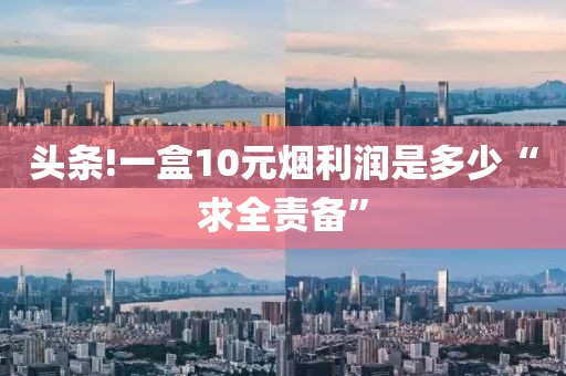 头条!一盒10元烟利润是多少“求全责备”