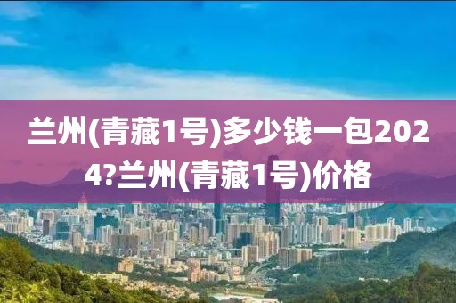 兰州(青藏1号)多少钱一包2024?兰州(青藏1号)价格