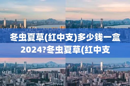 冬虫夏草(红中支)多少钱一盒2024?冬虫夏草(红中支