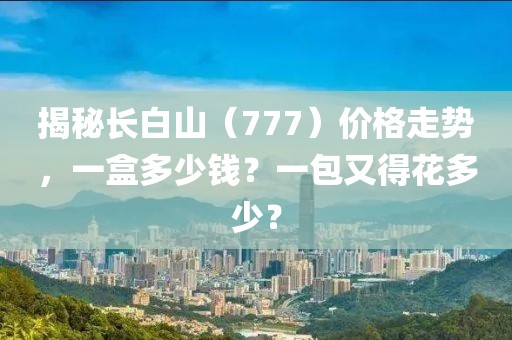 揭秘长白山（777）价格走势，一盒多少钱？一包又得花多少？