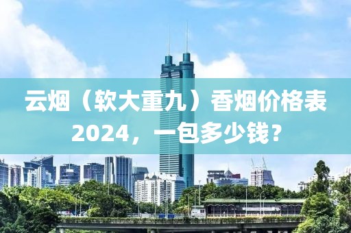 云烟（软大重九）香烟价格表2024，一包多少钱？