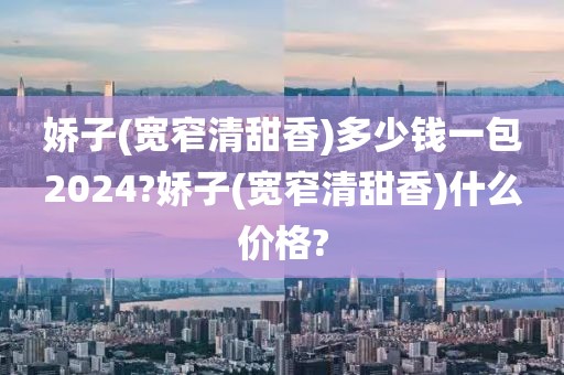 娇子(宽窄清甜香)多少钱一包2024?娇子(宽窄清甜香)什么价格?