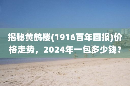 揭秘黄鹤楼(1916百年回报)价格走势，2024年一包多少钱？