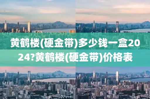 黄鹤楼(硬金带)多少钱一盒2024?黄鹤楼(硬金带)价格表