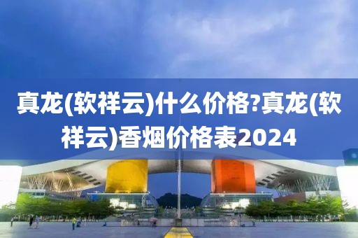 真龙(软祥云)什么价格?真龙(软祥云)香烟价格表2024