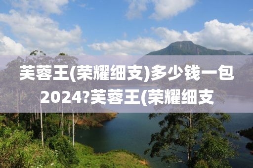 芙蓉王(荣耀细支)多少钱一包2024?芙蓉王(荣耀细支