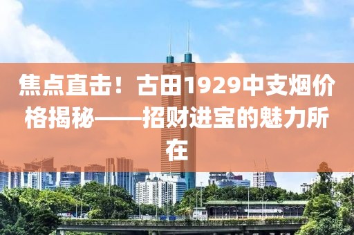 焦点直击！古田1929中支烟价格揭秘——招财进宝的魅力所在